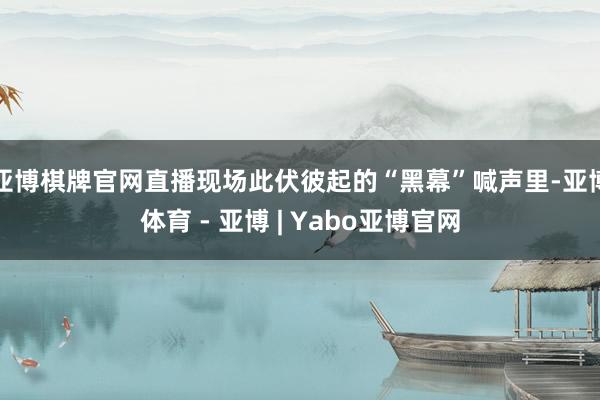 亚博棋牌官网直播现场此伏彼起的“黑幕”喊声里-亚博体育 - 亚博 | Yabo亚博官网