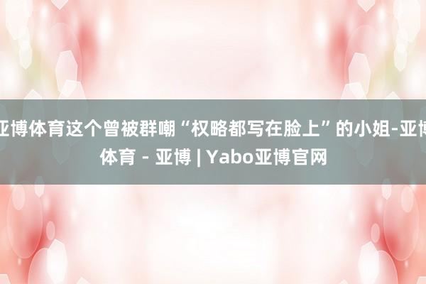 亚博体育这个曾被群嘲“权略都写在脸上”的小姐-亚博体育 - 亚博 | Yabo亚博官网