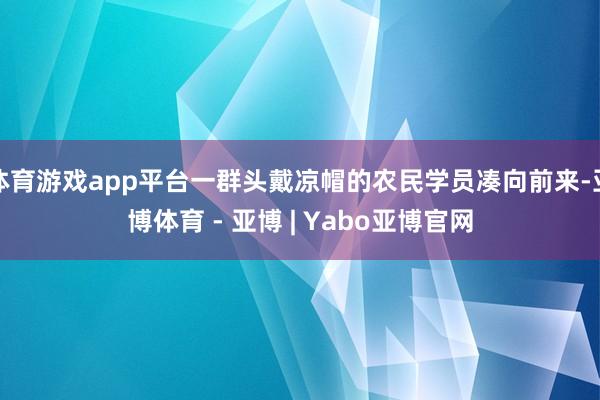 体育游戏app平台一群头戴凉帽的农民学员凑向前来-亚博体育 - 亚博 | Yabo亚博官网