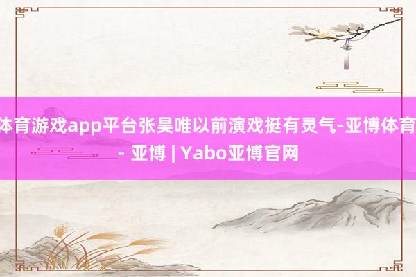 体育游戏app平台张昊唯以前演戏挺有灵气-亚博体育 - 亚博 | Yabo亚博官网