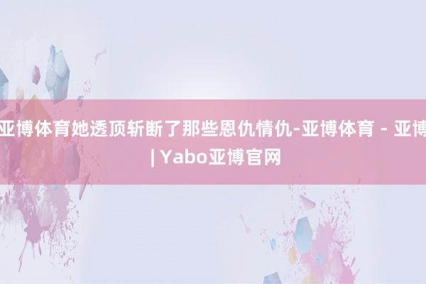 亚博体育她透顶斩断了那些恩仇情仇-亚博体育 - 亚博 | Yabo亚博官网