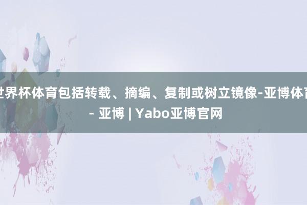 世界杯体育包括转载、摘编、复制或树立镜像-亚博体育 - 亚博 | Yabo亚博官网
