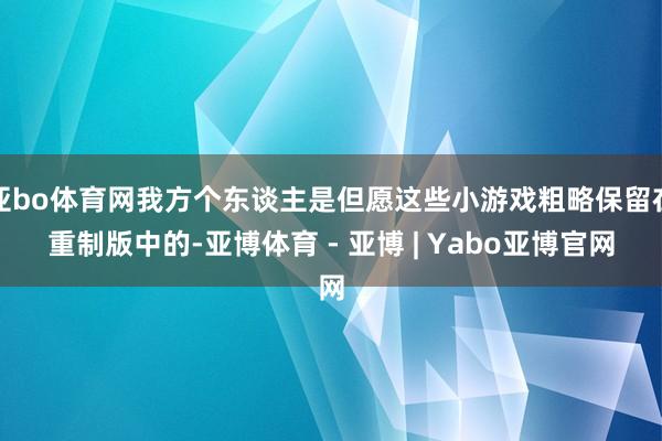 亚bo体育网我方个东谈主是但愿这些小游戏粗略保留在重制版中的-亚博体育 - 亚博 | Yabo亚博官网