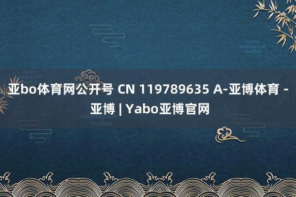 亚bo体育网公开号 CN 119789635 A-亚博体育 - 亚博 | Yabo亚博官网