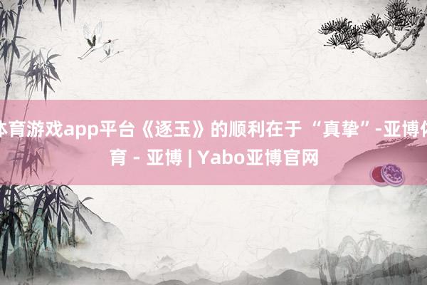 体育游戏app平台《逐玉》的顺利在于 “真挚”-亚博体育 - 亚博 | Yabo亚博官网
