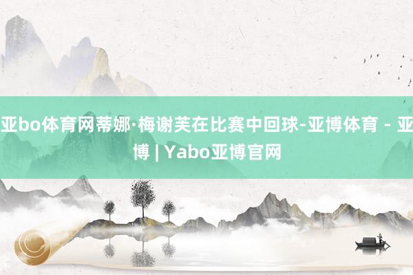亚bo体育网蒂娜·梅谢芙在比赛中回球-亚博体育 - 亚博 | Yabo亚博官网