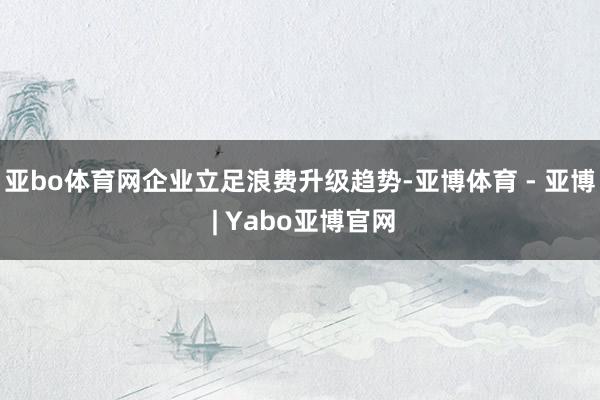 亚bo体育网企业立足浪费升级趋势-亚博体育 - 亚博 | Yabo亚博官网