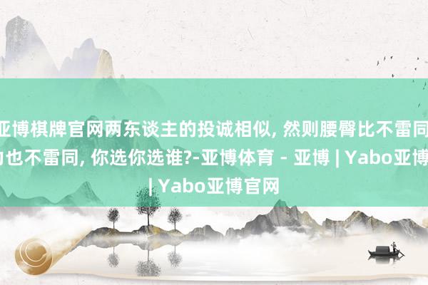 亚博棋牌官网两东谈主的投诚相似, 然则腰臀比不雷同, 魔力也不雷同, 你选你选谁?-亚博体育 - 亚博 | Yabo亚博官网