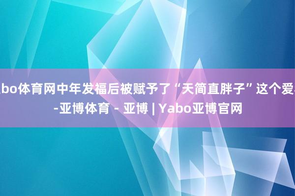 亚bo体育网中年发福后被赋予了“天简直胖子”这个爱称-亚博体育 - 亚博 | Yabo亚博官网