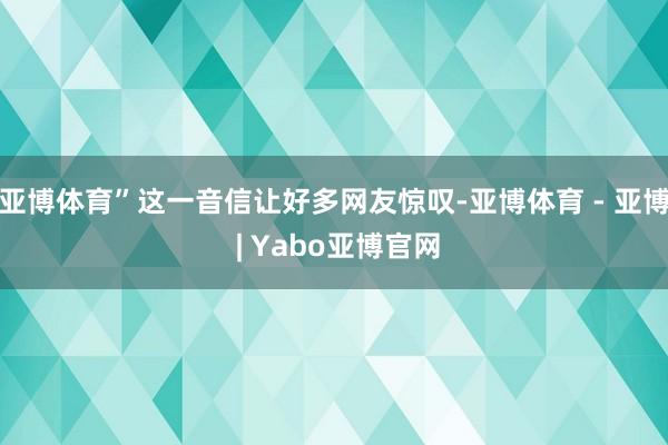 亚博体育”这一音信让好多网友惊叹-亚博体育 - 亚博 | Yabo亚博官网