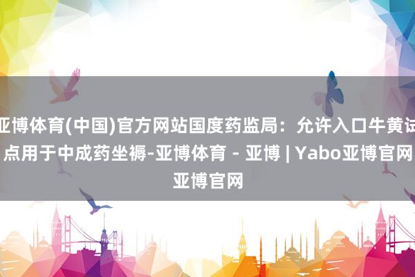 亚博体育(中国)官方网站国度药监局:允许入口牛黄试点用于中成药坐褥-亚博体育 - 亚博 | Yabo亚博官网