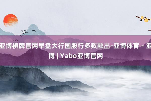 亚博棋牌官网早盘大行国股行多数融出-亚博体育 - 亚博 | Yabo亚博官网