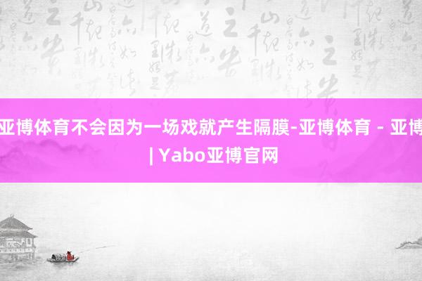 亚博体育不会因为一场戏就产生隔膜-亚博体育 - 亚博 | Yabo亚博官网