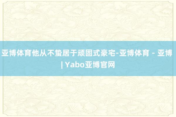 亚博体育他从不蛰居于顽固式豪宅-亚博体育 - 亚博 | Yabo亚博官网