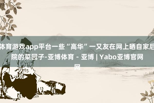 体育游戏app平台一些“高华”一又友在网上晒自家后院的菜园子-亚博体育 - 亚博 | Yabo亚博官网