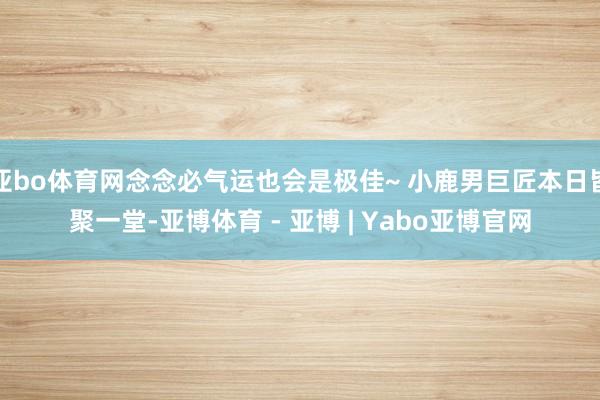 亚bo体育网念念必气运也会是极佳~ 小鹿男巨匠本日皆聚一堂-亚博体育 - 亚博 | Yabo亚博官网
