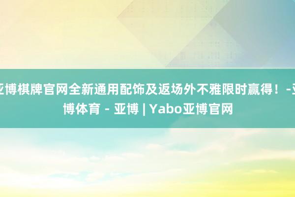 亚博棋牌官网全新通用配饰及返场外不雅限时赢得！-亚博体育 - 亚博 | Yabo亚博官网