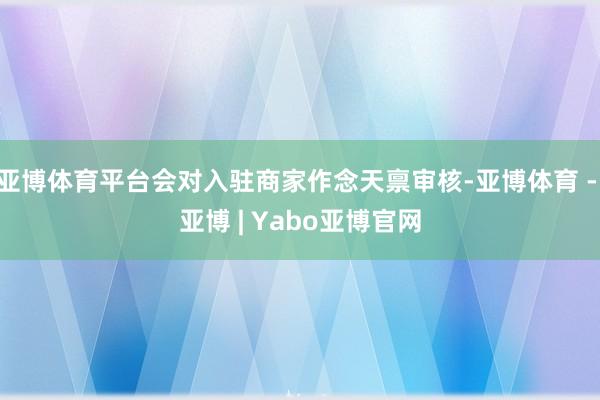 亚博体育平台会对入驻商家作念天禀审核-亚博体育 - 亚博 | Yabo亚博官网