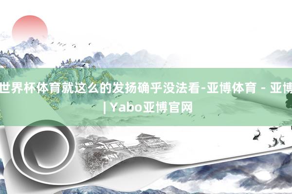 世界杯体育就这么的发扬确乎没法看-亚博体育 - 亚博 | Yabo亚博官网