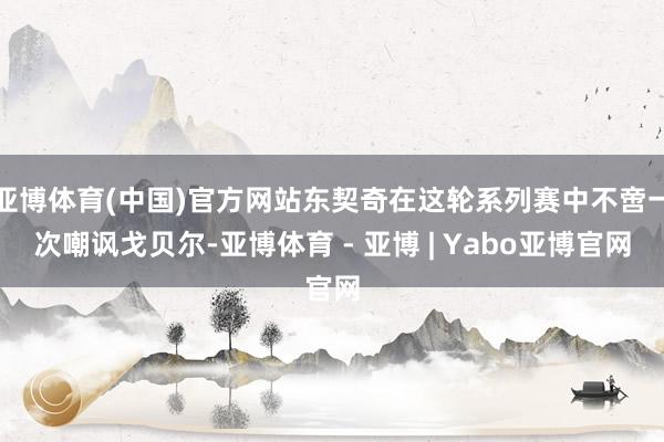 亚博体育(中国)官方网站东契奇在这轮系列赛中不啻一次嘲讽戈贝尔-亚博体育 - 亚博 | Yabo亚博官网
