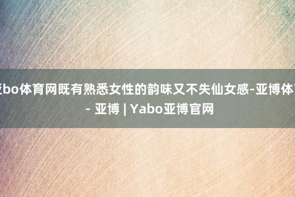 亚bo体育网既有熟悉女性的韵味又不失仙女感-亚博体育 - 亚博 | Yabo亚博官网