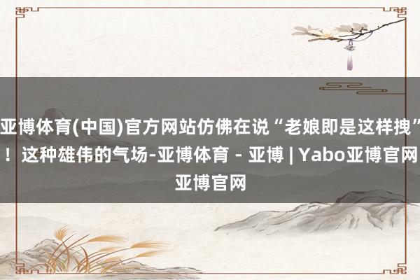亚博体育(中国)官方网站仿佛在说“老娘即是这样拽”！这种雄伟的气场-亚博体育 - 亚博 | Yabo亚博官网
