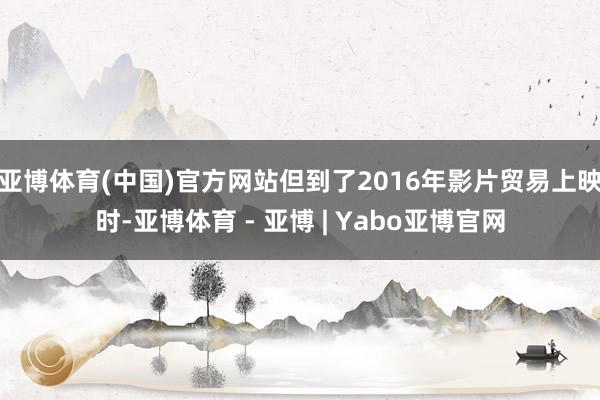 亚博体育(中国)官方网站但到了2016年影片贸易上映时-亚博体育 - 亚博 | Yabo亚博官网