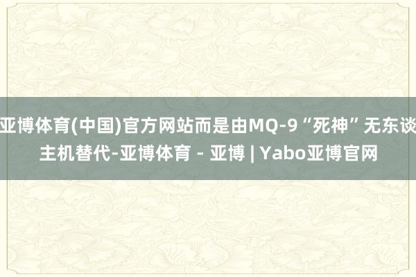 亚博体育(中国)官方网站而是由MQ-9“死神”无东谈主机替代-亚博体育 - 亚博 | Yabo亚博官网