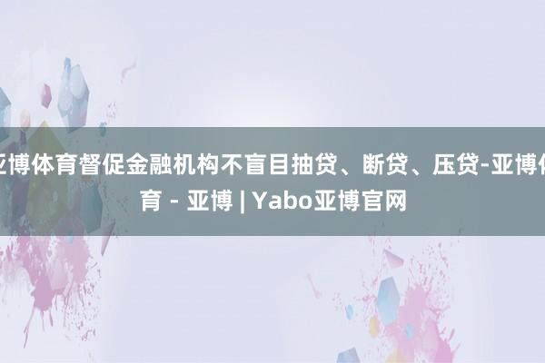 亚博体育督促金融机构不盲目抽贷、断贷、压贷-亚博体育 - 亚博 | Yabo亚博官网