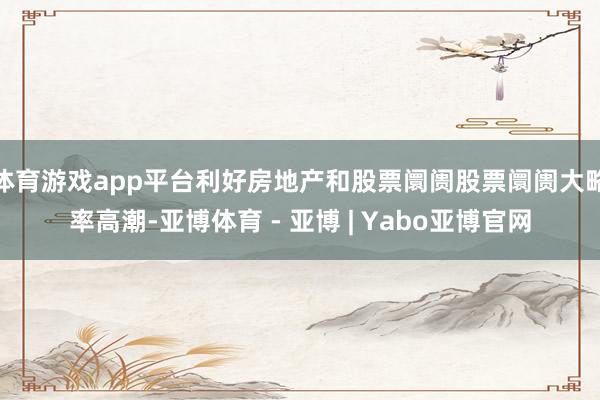 体育游戏app平台利好房地产和股票阛阓股票阛阓大略率高潮-亚博体育 - 亚博 | Yabo亚博官网