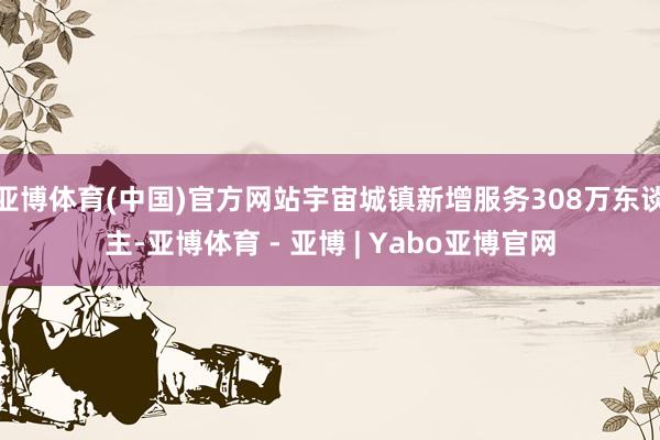 亚博体育(中国)官方网站宇宙城镇新增服务308万东谈主-亚博体育 - 亚博 | Yabo亚博官网