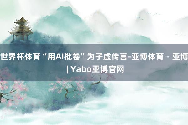 世界杯体育“用AI批卷”为子虚传言-亚博体育 - 亚博 | Yabo亚博官网