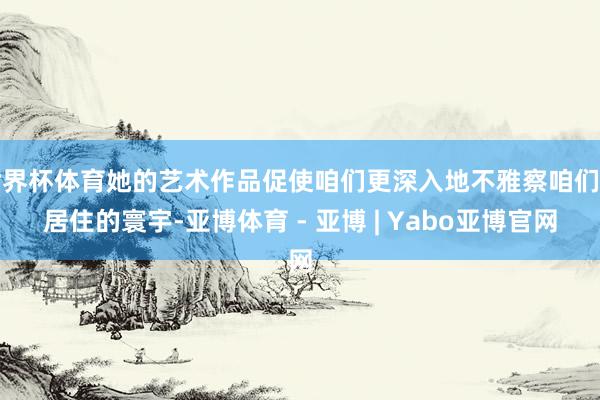世界杯体育她的艺术作品促使咱们更深入地不雅察咱们所居住的寰宇-亚博体育 - 亚博 | Yabo亚博官网