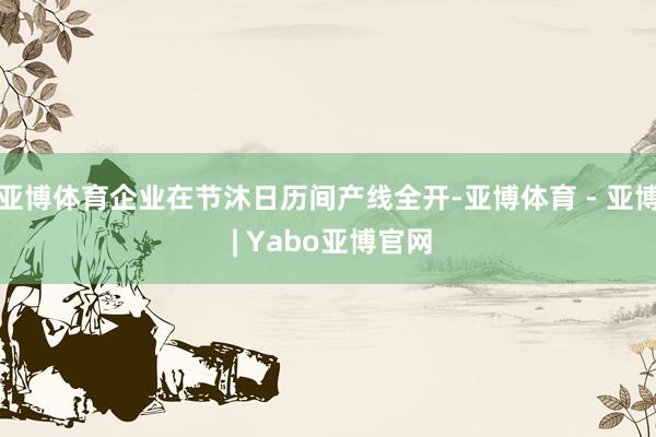 亚博体育企业在节沐日历间产线全开-亚博体育 - 亚博 | Yabo亚博官网