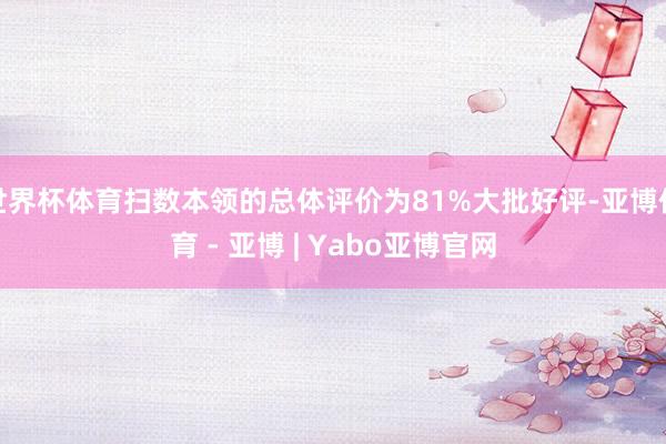 世界杯体育扫数本领的总体评价为81%大批好评-亚博体育 - 亚博 | Yabo亚博官网