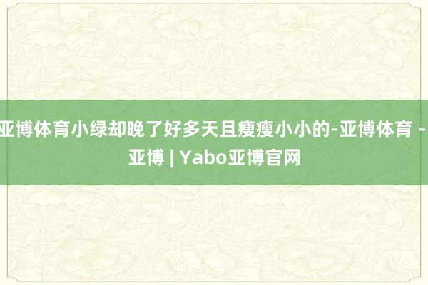 亚博体育小绿却晚了好多天且瘦瘦小小的-亚博体育 - 亚博 | Yabo亚博官网