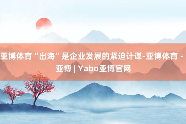 亚博体育“出海”是企业发展的紧迫计谋-亚博体育 - 亚博 | Yabo亚博官网