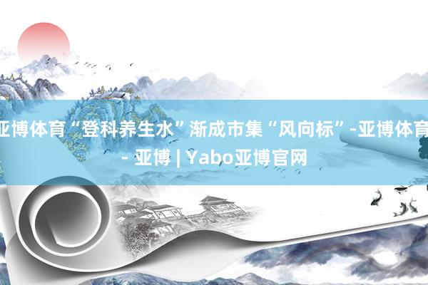 亚博体育“登科养生水”渐成市集“风向标”-亚博体育 - 亚博 | Yabo亚博官网