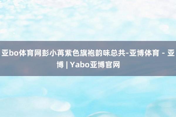 亚bo体育网彭小苒紫色旗袍韵味总共-亚博体育 - 亚博 | Yabo亚博官网