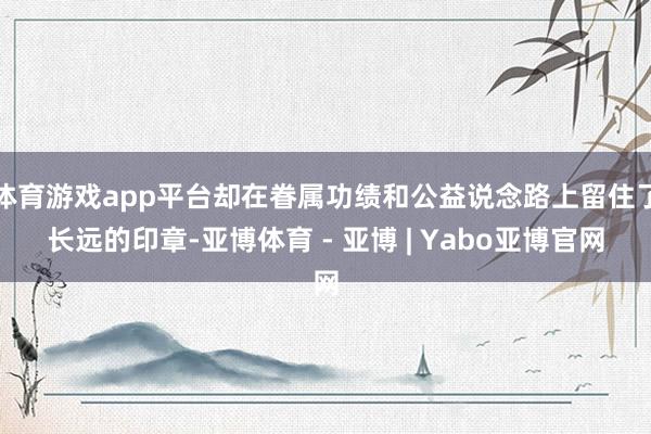 体育游戏app平台却在眷属功绩和公益说念路上留住了长远的印章-亚博体育 - 亚博 | Yabo亚博官网