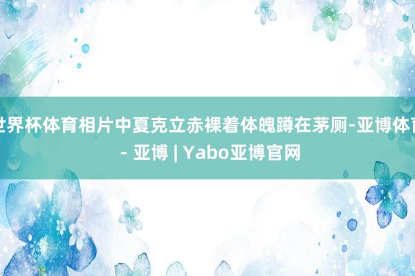 世界杯体育相片中夏克立赤裸着体魄蹲在茅厕-亚博体育 - 亚博 | Yabo亚博官网