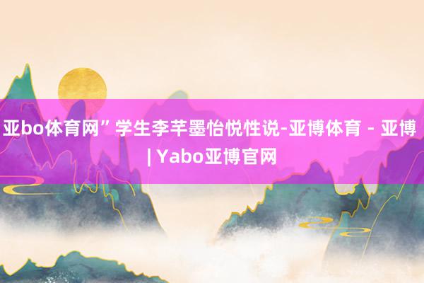 亚bo体育网”学生李芊墨怡悦性说-亚博体育 - 亚博 | Yabo亚博官网