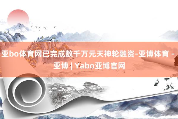 亚bo体育网已完成数千万元天神轮融资-亚博体育 - 亚博 | Yabo亚博官网