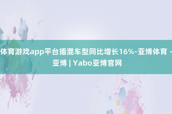 体育游戏app平台插混车型同比增长16%-亚博体育 - 亚博 | Yabo亚博官网