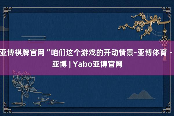 亚博棋牌官网“咱们这个游戏的开动情景-亚博体育 - 亚博 | Yabo亚博官网