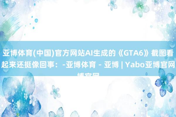 亚博体育(中国)官方网站AI生成的《GTA6》截图看起来还挺像回事:-亚博体育 - 亚博 | Yabo亚博官网