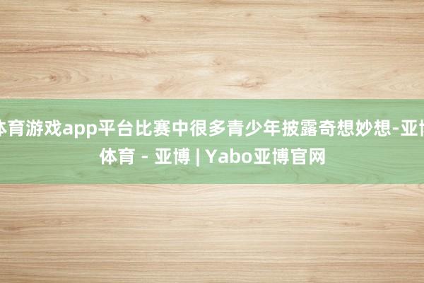 体育游戏app平台比赛中很多青少年披露奇想妙想-亚博体育 - 亚博 | Yabo亚博官网