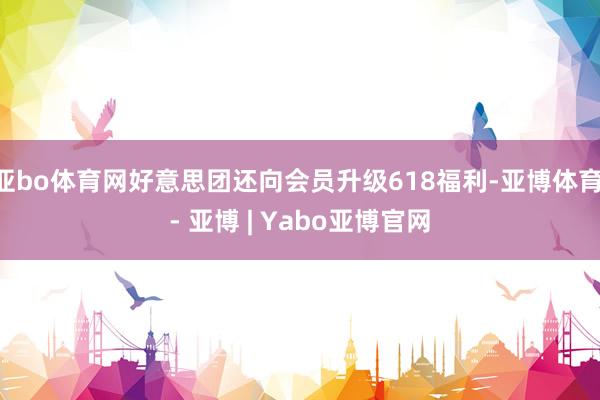 亚bo体育网好意思团还向会员升级618福利-亚博体育 - 亚博 | Yabo亚博官网