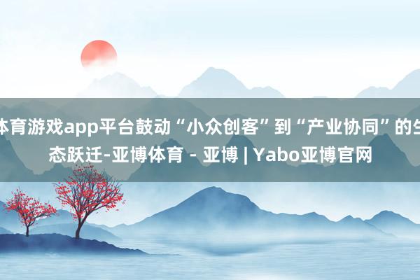 体育游戏app平台鼓动“小众创客”到“产业协同”的生态跃迁-亚博体育 - 亚博 | Yabo亚博官网