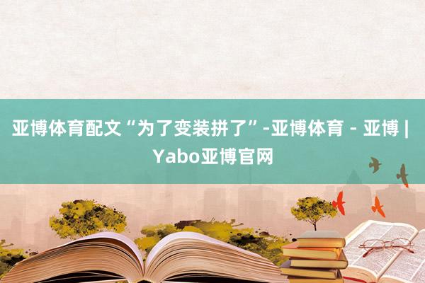 亚博体育配文“为了变装拼了”-亚博体育 - 亚博 | Yabo亚博官网